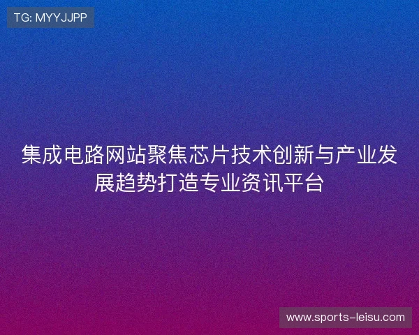 集成电路网站聚焦芯片技术创新与产业发展趋势打造专业资讯平台